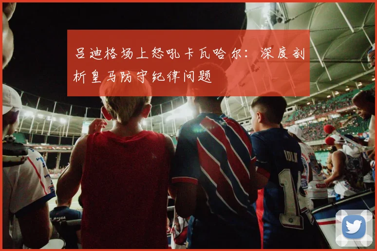吕迪格场上怒吼卡瓦哈尔：深度剖析皇马防守纪律问题