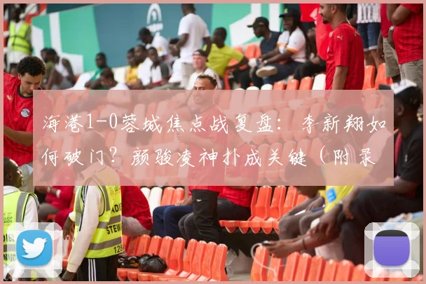 海港1-0蓉城焦点战复盘：李新翔如何破门？颜骏凌神扑成关键（附录像）