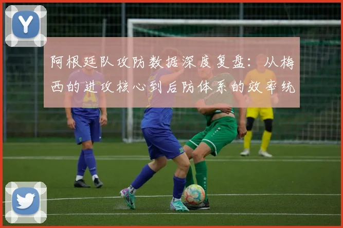 阿根廷队攻防数据深度复盘:从梅西的进攻核心到后防体系的效率统计