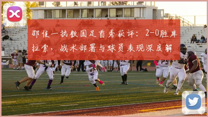 邵佳一执教国足首秀获评：2-0胜库拉索，战术部署与球员表现深度解析