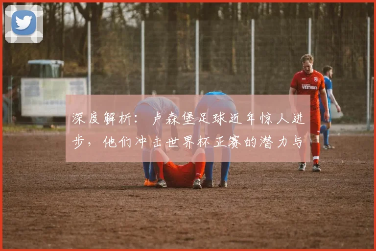 深度解析：卢森堡足球近年惊人进步，他们冲击世界杯正赛的潜力与挑战