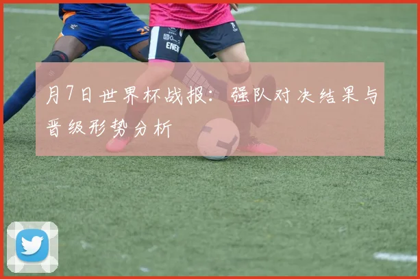 月7日世界杯战报：强队对决结果与晋级形势分析
