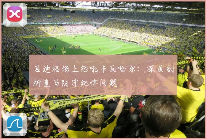 吕迪格场上怒吼卡瓦哈尔:深度剖析皇马防守纪律问题