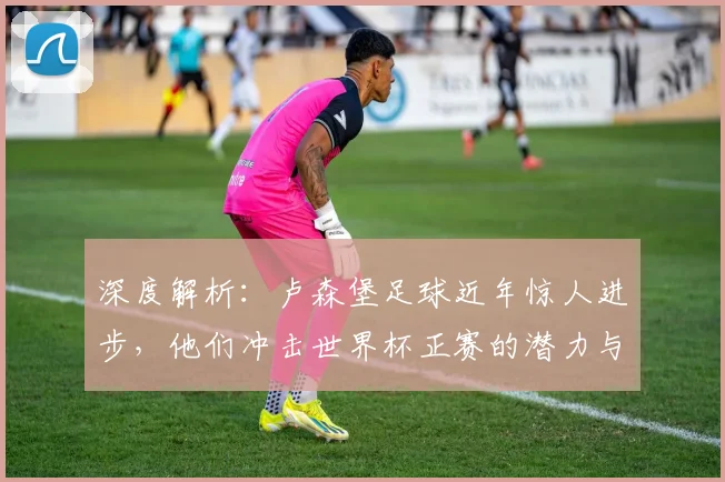 深度解析：卢森堡足球近年惊人进步，他们冲击世界杯正赛的潜力与挑战