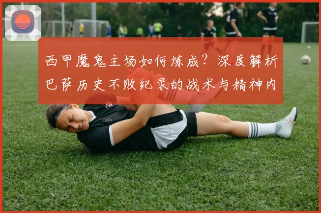 西甲魔鬼主场如何炼成？深度解析巴萨历史不败纪录的战术与精神内核