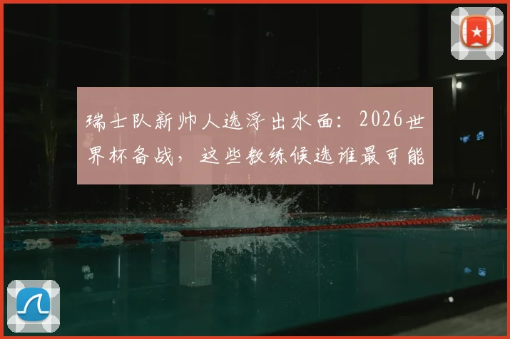 瑞士队新帅人选浮出水面:2026世界杯备战,这些教练候选谁最可能接替雅金?
