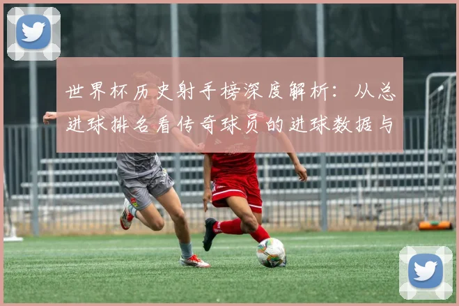 世界杯历史射手榜深度解析:从总进球排名看传奇球员的进球数据与历年变迁