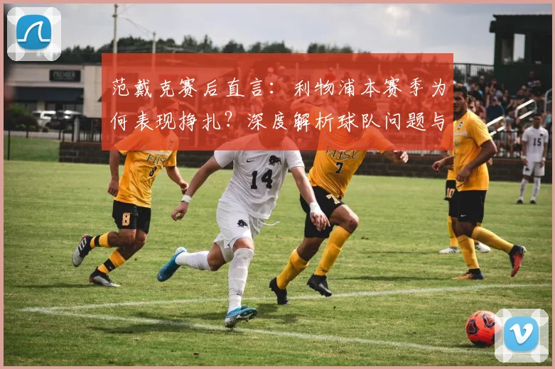 范戴克赛后直言：利物浦本赛季为何表现挣扎？深度解析球队问题与调整方向