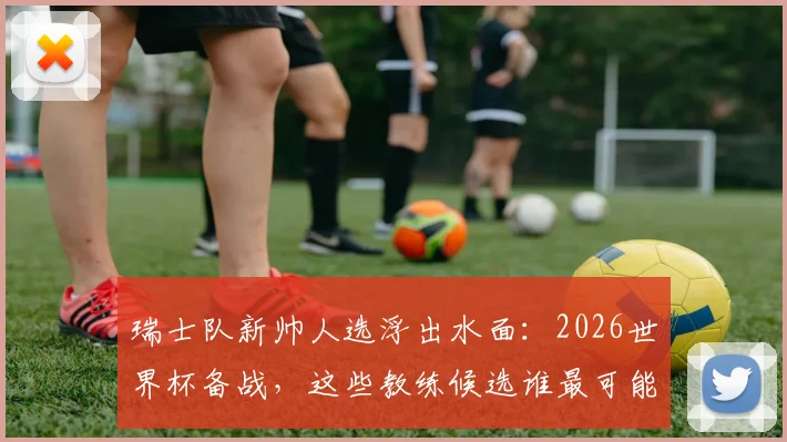 瑞士队新帅人选浮出水面:2026世界杯备战,这些教练候选谁最可能接替雅金?