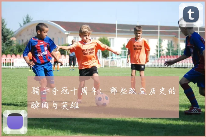 骑士夺冠十周年：那些改变历史的瞬间与英雄